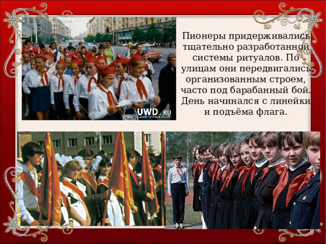 Пионеры придерживались тщательно разработанной системы ритуалов. По улицам они передвигались организованным строем, часто под барабанный бой. День начинался с линейки и подъёма флага. 