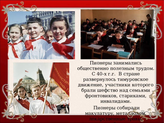 Пионеры занимались общественно полезным трудом. С 40-х г.г. В стране развернулось тимуровское движение, участники которого брали шефство над семьями фронтовиков, стариками, инвалидами.  Пионеры собирали макулатуру, металлолом, лекарственные травы, помогали в уборке урожая. 