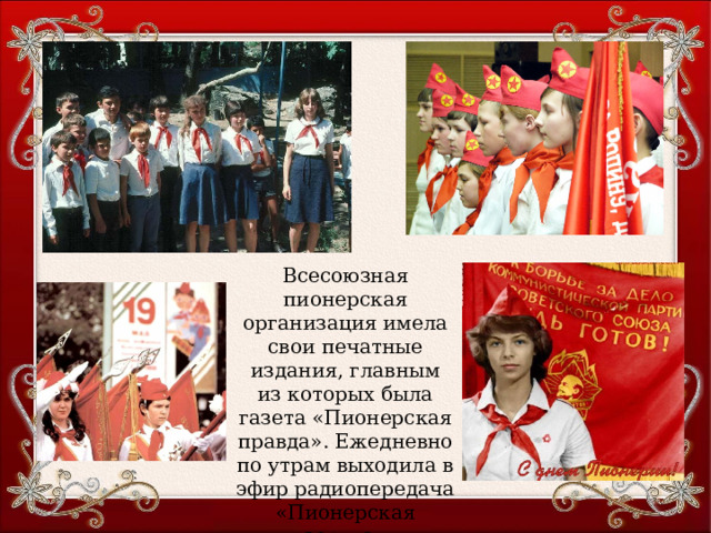 Всесоюзная пионерская организация имела свои печатные издания, главным из которых была газета «Пионерская правда». Ежедневно по утрам выходила в эфир радиопередача «Пионерская зорька» 