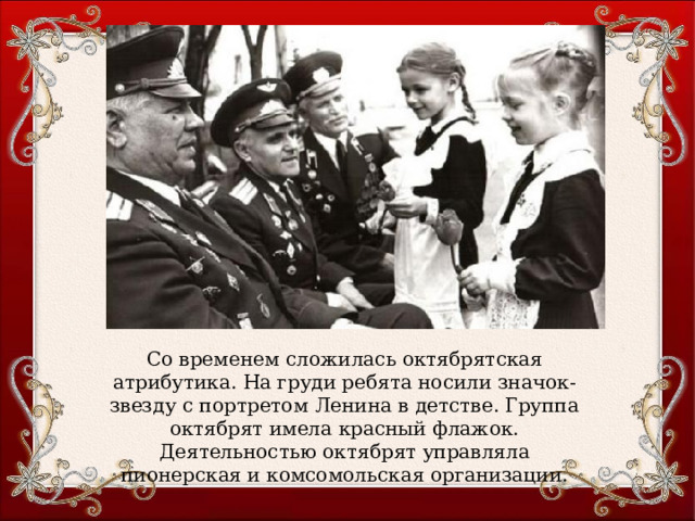 Со временем сложилась октябрятская атрибутика. На груди ребята носили значок- звезду с портретом Ленина в детстве. Группа октябрят имела красный флажок. Деятельностью октябрят управляла пионерская и комсомольская организации. 