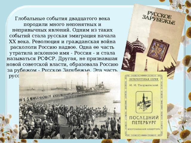 Глобальные события двадцатого века породили много непонятных и непривычных явлений. Одним из таких событий стала русская эмиграция начала ХХ века. Революция и гражданская война раскололи Россию надвое. Одна ее часть утратила исконное имя - Россия - и стала называться РСФСР. Другая, не признавшая новой советской власти, образовала Россию за рубежом - Русское Зарубежье. Эта часть русского общества продолжала сохранять свое единство. 