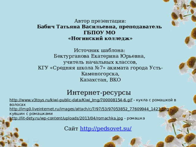 Автор презентации: Бабич Татьяна Васильевна, преподаватель ГБПОУ МО «Ногинский колледж» Источник шаблона: Бектурганова Екатерина Юрьевна, учитель начальных классов, КГУ «Средняя школа №7» акимата города Усть-Каменогорска, Казахстан, ВКО Интернет-ресурсы http://www.v3toys.ru/kiwi-public-data/Kiwi_Img/700008154-6.gif  - кукла с ромашкой в волосах http://img0.liveinternet.ru/images/attach/c/7/97/53/97053852_77609944_1423.png  - кувшин с ромашками http://lit-dety.ru/wp-content/uploads/2013/04/romachka.jpg  - ромашка Сайт http://pedsovet.su/  