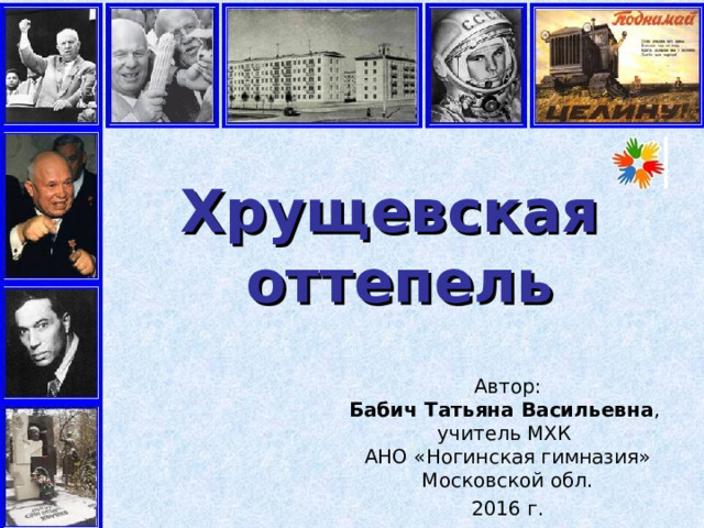 Хрущевская  оттепель Автор:  Бабич Татьяна Васильевна ,  учитель МХК  АНО «Ногинская гимназия» Московской обл. 2016 г. 