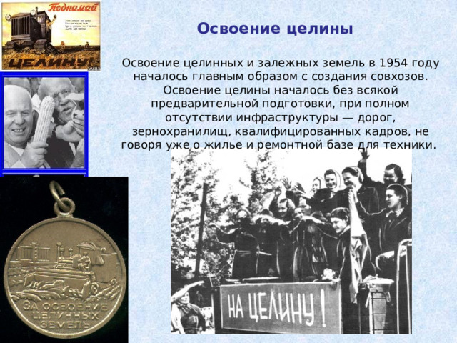 Освоение целины Освоение целинных и залежных земель в 1954 году началось главным образом с создания совхозов. Освоение целины началось без всякой предварительной подготовки, при полном отсутствии инфраструктуры — дорог, зернохранилищ, квалифицированных кадров, не говоря уже о жилье и ремонтной базе для техники. 