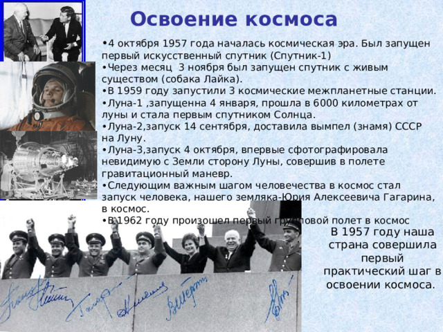 Освоение космоса • 4 октября 1957 года началась космическая эра. Был запущен первый искусственный спутник (Спутник-1) • Через месяц 3 ноября был запущен спутник с живым существом (собака Лайка). • В 1959 году запустили 3 космические межпланетные станции. • Луна-1 ,запущенна 4 января, прошла в 6000 километрах от луны и стала первым спутником Солнца. • Луна-2,запуск 14 сентября, доставила вымпел (знамя) СССР на Луну. • Луна-3,запуск 4 октября, впервые сфотографировала невидимую с Земли сторону Луны, совершив в полете гравитационный маневр. • Следующим важным шагом человечества в космос стал запуск человека, нашего земляка-Юрия Алексеевича Гагарина, в космос. • В 1962 году произошел первый групповой полет в космос В 1957 году наша страна совершила первый практический шаг в освоении космоса. 