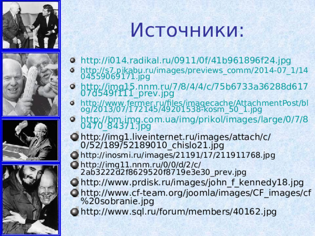 Источники: http://i014.radikal.ru/0911/0f/41b961896f24.jpg http://s7.pikabu.ru/images/previews_comm/2014-07_1/1404559069171.jpg http://img15.nnm.ru/7/8/4/4/c/75b6733a36288d61707d549f111_prev.jpg http://www.fermer.ru/files/imagecache/AttachmentPost/blog/2013/07/172145/49201538-kosm_50_1.jpg http://bm.img.com.ua/img/prikol/images/large/0/7/80470_84371.jpg http://img1.liveinternet.ru/images/attach/c/0/52/189/52189010_chislo21.jpg http://inosmi.ru/images/21191/17/211911768.jpg http://img11.nnm.ru/0/0/d/2/c/2ab3222d2f8629520f8719e3e30_prev.jpg http://www.prdisk.ru/images/john_f_kennedy18.jpg http://www.cf-team.org/joomla/images/CF_images/cf%20sobranie.jpg http://www.sql.ru/forum/members/40162.jpg  