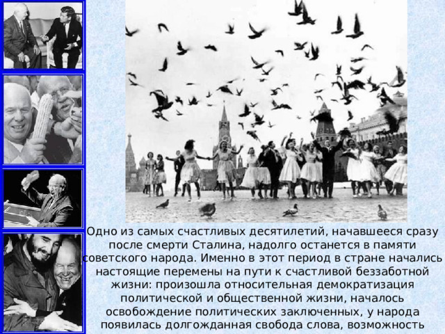 Одно из самых счастливых десятилетий, начавшееся сразу после смерти Сталина, надолго останется в памяти советского народа. Именно в этот период в стране начались настоящие перемены на пути к счастливой беззаботной жизни: произошла относительная демократизация политической и общественной жизни, началось освобождение политических заключенных, у народа появилась долгожданная свобода слова, возможность заниматься творчеством, взглянуть наконец-то в сторону Запада и перенять их опыт. 