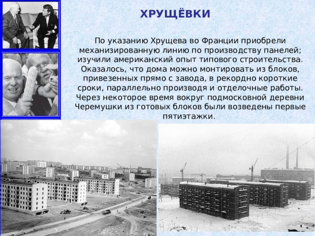 ХРУЩЁВКИ По указанию Хрущева во Франции приобрели механизированную линию по производству панелей; изучили американский опыт типового строительства. Оказалось, что дома можно монтировать из блоков, привезенных прямо с завода, в рекордно короткие сроки, параллельно производя и отделочные работы. Через некоторое время вокруг подмосковной деревни Черемушки из готовых блоков были возведены первые пятиэтажки. 