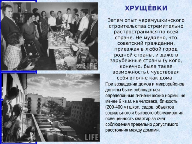 ХРУЩЁВКИ Затем опыт черемушкинского строительства стремительно распространился по всей стране. Не мудрено, что советский гражданин, приезжая в любой город родной страны, и даже в зарубежные страны (у кого, конечно, была такая возможность), чувствовал себя вполне как дома. 