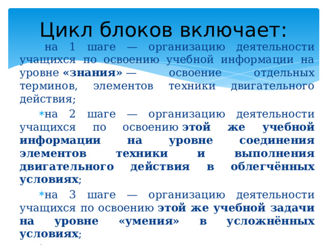 Цикл блоков включает: на 1 шаге — организацию деятельности учащихся по освоению учебной информации на уровне  «знания»  — освоение отдельных терминов, элементов техники двигательного действия; на 2 шаге — организацию деятельности учащихся по освоению  этой же учебной информации на уровне соединения элементов техники и выполнения двигательного действия в облегчённых условиях ; на 3 шаге — организацию деятельности учащихся по освоению  этой же учебной задачи на уровне «умения» в усложнённых условиях ; на 4 шаге — организацию деятельности учащихся по предъявлению результата освоения  этой же учебной информации  данного блока. 
