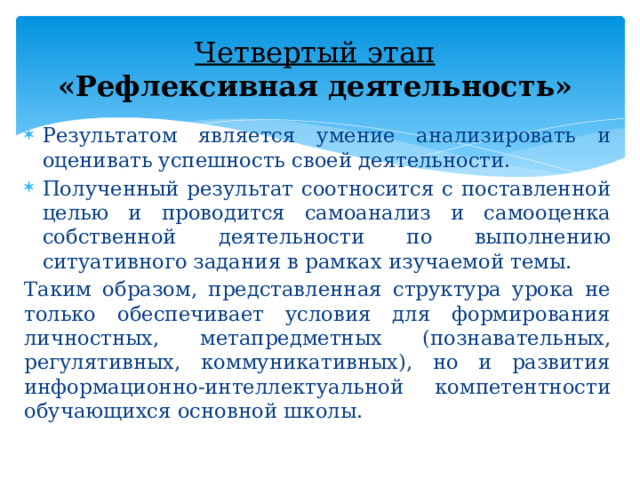 Четвертый этап    «Рефлексивная деятельность»   Результатом является умение анализировать и оценивать успешность своей деятельности. Полученный результат соотносится с поставленной целью и проводится самоанализ и самооценка собственной деятельности по выполнению ситуативного задания в рамках изучаемой темы. Таким образом, представленная структура урока не только обеспечивает условия для формирования личностных, метапредметных (познавательных, регулятивных, коммуникативных), но и развития информационно-интеллектуальной компетентности обучающихся основной школы. 
