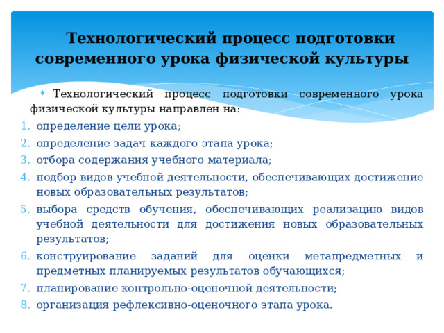 Технологический процесс подготовки  современного урока физической культуры Технологический процесс подготовки современного урока физической культуры направлен на: определение цели урока; определение задач каждого этапа урока; отбора содержания учебного материала; подбор видов учебной деятельности, обеспечивающих достижение новых образовательных результатов; выбора средств обучения, обеспечивающих реализацию видов учебной деятельности для достижения новых образовательных результатов; конструирование заданий для оценки метапредметных и предметных планируемых результатов обучающихся; планирование контрольно-оценочной деятельности; организация рефлексивно-оценочного этапа урока. 