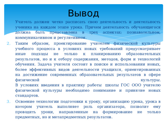 Вывод Учитель должен четко расписать свою деятельность и деятельность ученика на каждом этапе урока. Причем деятельность обучающегося должна быть представлена в трех аспектах: познавательном, коммуникативном и регулятивном. Таким образом, проектирование учителем физической культуры учебного процесса в условиях новых требований предусматривает иные подходы не только к планированию образовательных результатов, но и к отбору содержания, методов, форм и технологий обучения. Задача учителя состоит в поиске и использовании новых, более эффективных видов деятельности учащихся, ориентированных на достижение современных образовательных результатов в сфере физической культуры.  В условиях введения в практику работы  школы ГОС ООО учителю физической культуры необходимо понимание и принятие новых стандартов. Освоение технологии подготовки к уроку, организацию урока, урока в котором учитель выполняет роль организатора, позволит ему проводить уроки, направленные на формирование не только предметных, но и метапредметных результатов. 