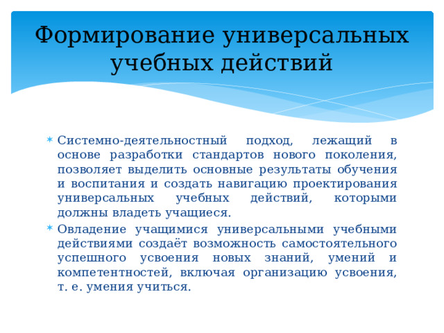 Формирование универсальных учебных действий Системно-деятельностный подход, лежащий в основе разработки стандартов нового поколения, позволяет выделить основные результаты обучения и воспитания и создать навигацию проектирования универсальных учебных действий, которыми должны владеть учащиеся.  Овладение учащимися универсальными учебными действиями создаёт возможность самостоятельного успешного усвоения новых знаний, умений и компетентностей, включая организацию усвоения, т. е. умения учиться. 
