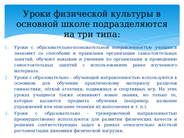 Уроки физической культуры в основной школе подразделяются на три типа: Уроки с образовательно-познавательной направленностью учащихся знакомят со способами и правилами организации самостоятельных занятий, обучают навыкам и умениям по организации и проведению самостоятельных занятий с использованием ранее изученного материала. Уроки с образовательно - обучающей направленностью используются в основном для обучения практическому материалу разделов гимнастики, лёгкой атлетики, подвижных и спортивных игр. На этих уроках учащиеся также осваивают новые знания, но только те, которые касаются предмета обучения (например, название упражнений или описание техники их выполнения и т. п.). Уроки с образовательно - тренировочной направленностью преимущественно используются для развития физических качеств и решения соответствующих задач в рамках относительно жёсткой регламентации динамики физической нагрузки. 