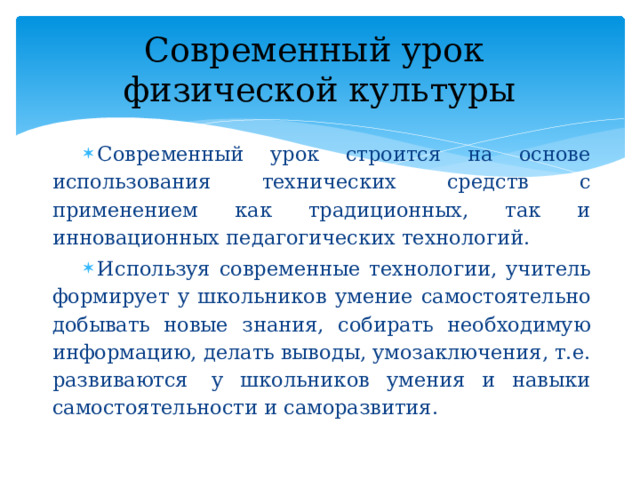 Современный урок  физической культуры Современный урок строится на основе использования технических средств с применением как традиционных, так и инновационных педагогических технологий. Используя современные технологии, учитель формирует у школьников умение самостоятельно добывать новые знания, собирать необходимую информацию, делать выводы, умозаключения, т.е. развиваются  у школьников умения и навыки самостоятельности и саморазвития. 