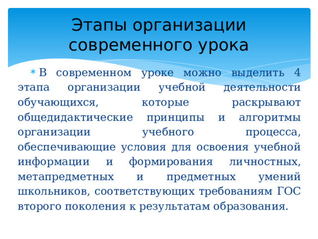 Этапы организации современного урока В современном уроке можно выделить 4 этапа организации учебной деятельности обучающихся, которые раскрывают общедидактические принципы и алгоритмы организации учебного процесса, обеспечивающие условия для освоения учебной информации и формирования личностных, метапредметных и предметных умений школьников, соответствующих требованиям ГОС второго поколения к результатам образования. 