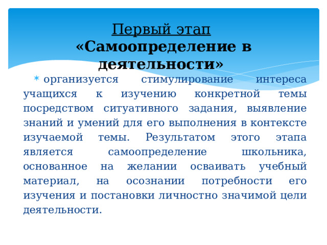 Первый этап    «Самоопределение в деятельности»  организуется стимулирование интереса учащихся к изучению конкретной темы посредством ситуативного задания, выявление знаний и умений для его выполнения в контексте изучаемой темы. Результатом этого этапа является самоопределение школьника, основанное на желании осваивать учебный материал, на осознании потребности его изучения и постановки личностно значимой цели деятельности. 