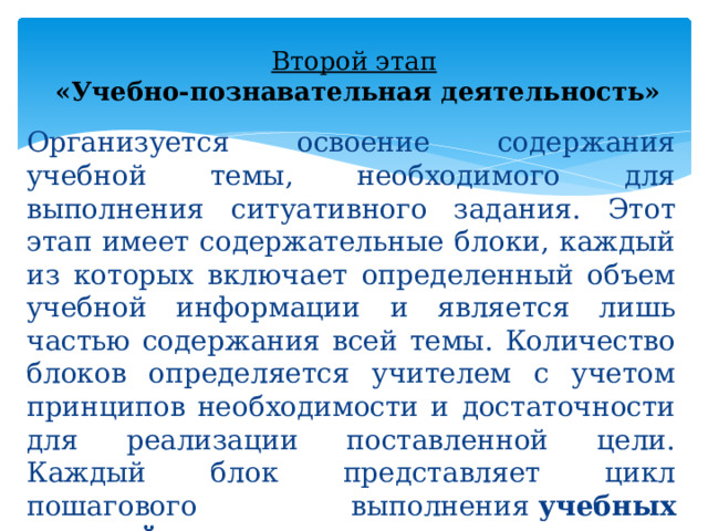 Второй этап    «Учебно-познавательная деятельность» Организуется освоение содержания учебной темы, необходимого для выполнения ситуативного задания. Этот этап имеет содержательные блоки, каждый из которых включает определенный объем учебной информации и является лишь частью содержания всей темы. Количество блоков определяется учителем с учетом принципов необходимости и достаточности для реализации поставленной цели. Каждый блок представляет цикл пошагового выполнения  учебных заданий  по освоению конкретного содержания 