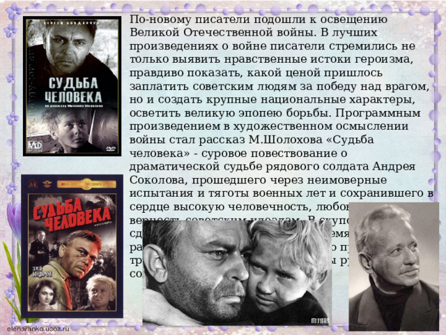 По-новому писатели подошли к освещению Великой Отечественной войны. В лучших произведениях о войне писатели стремились не только выявить нравственные истоки героизма, правдиво показать, какой ценой пришлось заплатить советским людям за победу над врагом, но и создать крупные национальные характеры, осветить великую эпопею борьбы. Программным произведением в художественном осмыслении войны стал рассказ М.Шолохова «Судьба человека» - суровое повествование о драматической судьбе рядового солдата Андрея Соколова, прошедшего через неимоверные испытания и тяготы военных лет и сохранившего в сердце высокую человечность, любовь к жизни, верность советским идеалам. В скупой, сдержанной интонации, двумя-тремя деталями, рассказчик приоткрывает суровую правду, трагизм жизнеощущения и судьбы русского солдата. 