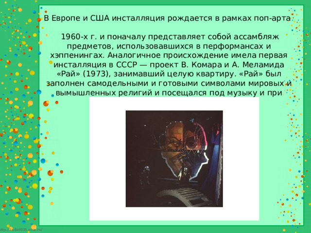 В Европе и США инсталляция рождается в рамках поп-арта  1960-х г. и поначалу представляет собой ассамбляж предметов, использовавшихся в перформансах и хэппенингах. Аналогичное происхождение имела первая инсталляция в СССР — проект В. Комара и А. Меламида «Рай» (1973), занимавший целую квартиру. «Рай» был заполнен самодельными и готовыми символами мировых и вымышленных религий и посещался под музыку и при свете фонарика. 