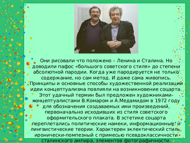 Они рисовали что положено – Ленина и Сталина. Но доводили пафос «большого советского стиля» до степени абсолютной пародии. Когда уже пародируется не только содержание, но сам метод. И даже сама живопись. Принципы и основные способы художественной реализации идеи концептуализма повлияли на возникновение соцарта. Этот удачный термин был предложен художниками-концептуалистами В.Комаром и А.Медамидом в 1972 году для обозначения создаваемых ими произведений, первоначально исходивших из стиля советского оформительского плаката. В эстетике соцарта переплетались политические намеки, информационные: и лингвистические теории. Характерен эклектический стиль, иронически-помпезный с примесью псевдоклассичности сталинского ампира, элементов фотографичности. Живопись соцарта представляет собой отчуждение казенной формы социалистического реализма. Основные се признаки: упрощенная цветовая раскладка, жирный усиленный контур, советская символика (и тексты), теряющая идеологическую направленность и обрегающая чисто-декоративный характер 