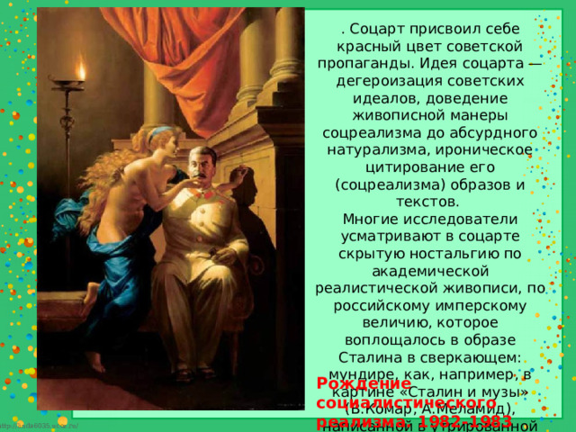 . Соцарт присвоил себе красный цвет советской пропаганды. Идея соцарта — дегероизация советских идеалов, доведение живописной манеры соцреализма до абсурдного натурализма, ироническое цитирование его (соцреализма) образов и текстов. Многие исследователи усматривают в соцарте скрытую ностальгию по академической реалистической живописи, по российскому имперскому величию, которое воплощалось в образе Сталина в сверкающем: мундире, как, например, в картине «Сталин и музы» (В.Комар, А.Меламид), написанной в утрированной манере сталинского ампира. Рождение социалистического реализма. 1982-1983  