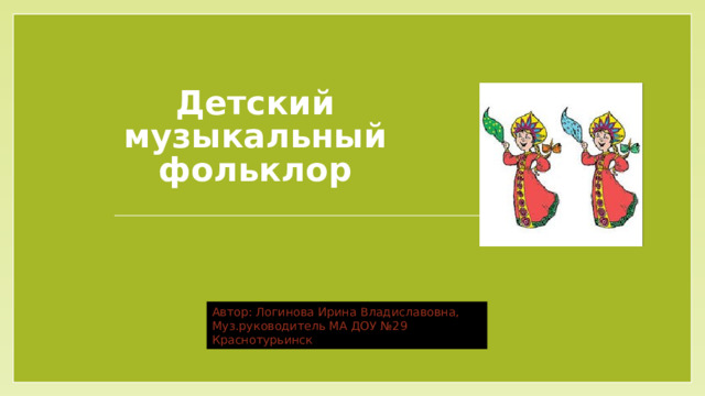 Детский музыкальный фольклор Автор: Логинова Ирина Владиславовна, Муз.руководитель МА ДОУ №29 Краснотурьинск 