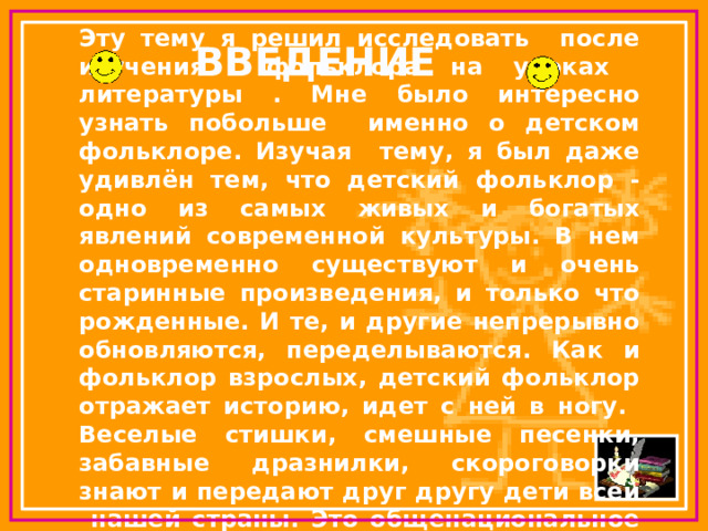 Эту тему я решил исследовать после изучения фольклора на уроках литературы . Мне было интересно узнать побольше именно о детском фольклоре. Изучая тему, я был даже удивлён тем, что детский фольклор - одно из самых живых и богатых явлений современной культуры. В нем одновременно существуют и очень старинные произведения, и только что рожденные. И те, и другие непрерывно обновляются, переделываются. Как и фольклор взрослых, детский фольклор отражает историю, идет с ней в ногу.  Веселые стишки, смешные песенки, забавные дразнилки, скороговорки знают и передают друг другу дети всей нашей страны. Это общенациональное детское искусство слова. ВВЕДЕНИЕ 