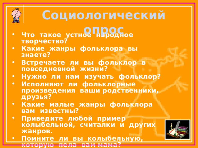 Социологический опрос   Что такое устное народное творчество? Какие жанры фольклора вы знаете? Встречаете ли вы фольклор в повседневной жизни? Нужно ли нам изучать фольклор? Исполняют ли фольклорные произведения ваши родственники, друзья? Какие малые жанры фольклора вам известны? Приведите любой пример колыбельной, считалки и других жанров. Помните ли вы колыбельную, которую пела вам мама? Как вы думаете, нужен ли в современной жизни фольклор? 