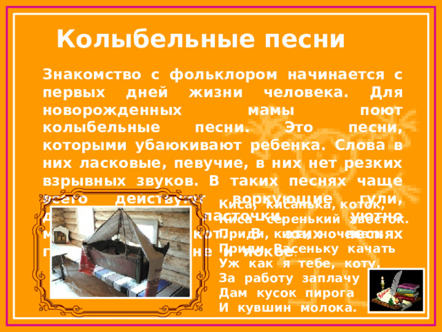 Колыбельные песни Знакомство с фольклором начинается с первых дней жизни человека. Для новорожденных мамы поют колыбельные песни. Это песни, которыми убаюкивают ребенка. Слова в них ласковые, певучие, в них нет резких взрывных звуков. В таких песнях чаще всего действуют воркующие гули, домовитые ласточки, уютно мурлыкающий кот. В этих песнях говорится о тишине и покое . Киса, кисанька, коток, Киса - серенький хвосток. Приди, киса, ночевать. Приди Васеньку качать Уж как я тебе, коту, За работу заплачу – Дам кусок пирога И кувшин молока. 