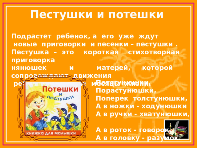 Пестушки и потешки Подрастет ребенок, а его уже ждут  новые приговорки и песенки – пестушки . Пестушка – это короткая стихотворная приговорка нянюшек и матерей, которой сопровождают движения  ребенка в первые месяцы жизни. Потягунюшки,  Порастунюшки,  Поперек толстунюшки,  А в ножки - ходунюшки  А в ручки - хватунюшки,  А в роток - говорок,  А в головку - разумок. 
