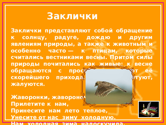 Заклички Заклички представляют собой обращение к солнцу, радуге, дождю и другим явлениям природы, а также к животным и особенно часто — к птицам, которые считались вестниками весны. Притом силы природы почитались как живые: к весне обращаются с просьбами, желают её скорейшего прихода, на зиму сетуют, жалуются.  Жаворонки, жавороночки!  Прилетите к нам,  Принесите нам лето теплое,  Унесите от нас зиму холодную.  Нам холодная зима надоскучила,  Руки, ноги отморозила. 