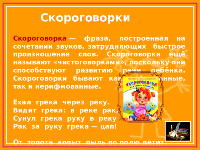 Скороговорки Скороговорка  — фраза, построенная на сочетании звуков, затрудняющих быстрое произношение слов. Скороговорки ещё называют «чистоговорками», поскольку они способствуют развитию речи ребёнка. Скороговорки бывают как рифмованные, так и нерифмованные.  Ехал грека через реку.  Видит грека: в реке рак,  Сунул грека руку в реку -  Рак за руку грека — цап!  От топота копыт пыль по полю летит. 