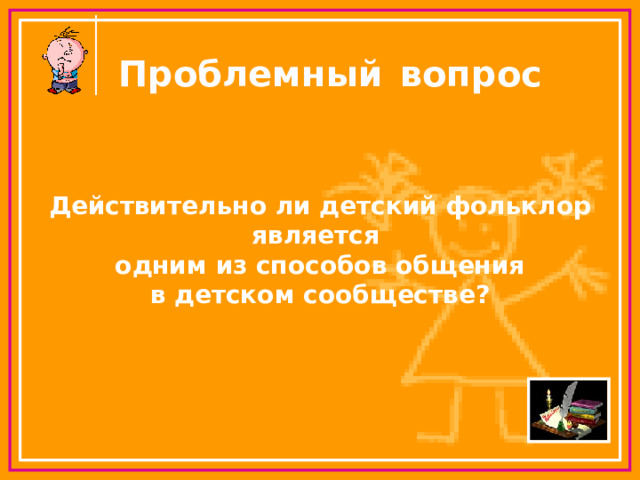 Проблемный  вопрос Действительно ли детский фольклор является одним из способов общения в детском сообществе? 