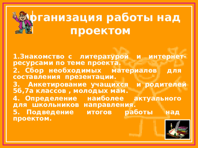 Организация работы над проектом   1.Знакомство с литературой и интернет-ресурсами по теме проекта. 2. Сбор необходимых материалов для составления презентации. 3. Анкетирование учащихся и родителей 5б,7а классов , молодых мам. 4. Определение наиболее актуального для школьников направления. 5. Подведение итогов работы над проектом.  