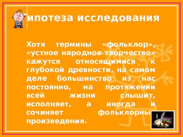 Гипотеза исследования Хотя термины «фольклор», «устное народное творчество» кажутся относящимися к глубокой древности, на самом деле большинство из нас постоянно, на протяжении всей жизни слышит, исполняет, а иногда и сочиняет фольклорные произведения.  