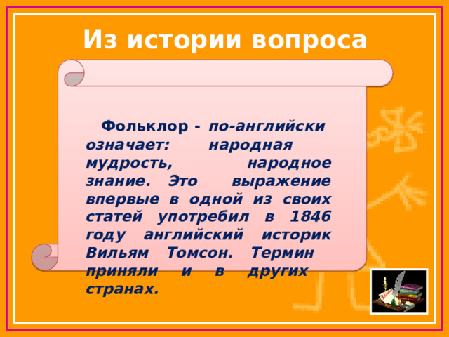 Из истории вопроса    Фольклор - по-английски означает: народная мудрость, народное знание. Это выражение впервые в одной из своих статей употребил в 1846 году английский историк Вильям Томсон. Термин приняли и в других странах.  1 