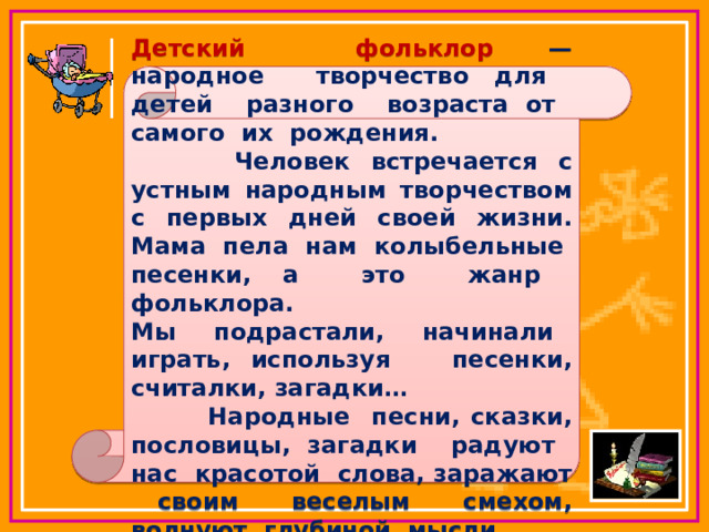 Детский фольклор — народное творчество для детей разного возраста от самого их рождения.  Человек встречается с устным народным творчеством с первых дней своей жизни. Мама пела нам колыбельные песенки, а это жанр фольклора. Мы подрастали, начинали играть, используя песенки, считалки, загадки…  Народные песни, сказки, пословицы, загадки радуют нас красотой слова, заражают своим веселым смехом, волнуют глубиной мысли. 