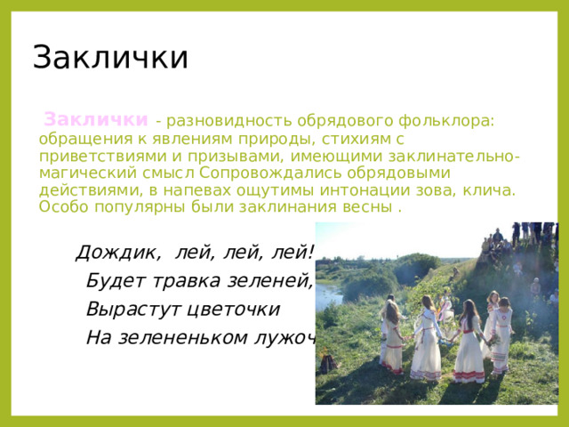 Заклички  Заклички - разновидность обрядового фольклора: обращения к явлениям природы, стихиям с приветствиями и призывами, имеющими заклинательно-магический смысл Сопровождались обрядовыми действиями, в напевах ощутимы интонации зова, клича. Особо популярны были заклинания весны .    Дождик, лей, лей, лей!  Будет травка зеленей,  Вырастут цветочки  На зелененьком лужочке! 