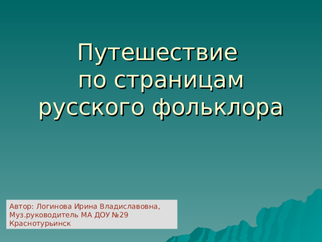 Путешествие  по страницам русского фольклора Автор: Логинова Ирина Владиславовна, Муз.руководитель МА ДОУ №29 Краснотурьинск 