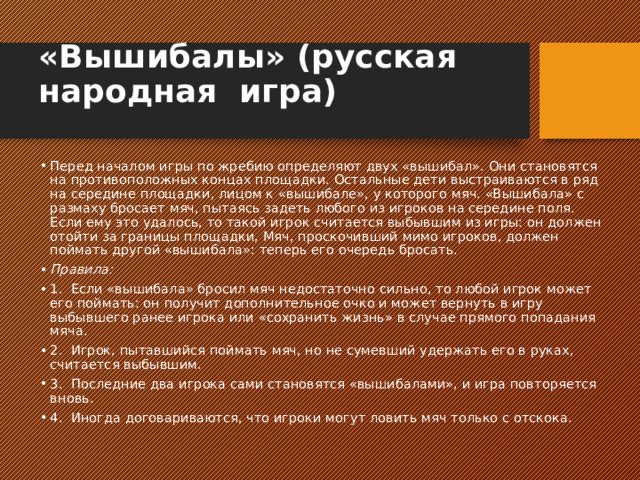 «Вышибалы» (русская  народная  игра)   Перед началом игры по жребию определяют двух «вышибал». Они становятся на противоположных кон­цах площадки. Остальные дети выстраиваются в ряд на середине площадки, лицом к «вышибале», у которо­го мяч. «Вышибала» с размаху бросает мяч, пытаясь задеть любого из игроков на середине поля. Если ему это удалось, то такой игрок считается выбывшим из игры: он должен отойти за границы площадки, Мяч, проскочивший мимо игроков, должен поймать другой «вышибала»: теперь его очередь бросать. Правила: 1.  Если «вышибала» бросил мяч недостаточно силь­но, то любой игрок может его поймать: он получит до­полнительное очко и может вернуть в игру выбывшего ранее игрока или «сохранить жизнь» в случае прямого попадания мяча. 2.  Игрок, пытавшийся поймать мяч, но не сумевший удержать его в руках, считается выбывшим. 3.  Последние два игрока сами становятся «вышиба­лами», и игра повторяется вновь. 4.  Иногда договариваются, что игроки могут ловить мяч только с отскока.   