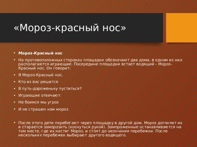 «Мороз-красный нос» Мороз-Красный нос На противоположных сторонах площадки обозначают два дома, в одном из них располагаются играющие. Посередине площадки встает водящий - Мороз-Красный нос. Он говорит: Я Мороз-Красный нос. Кто из вас решится В путь-дороженьку пуститься? Играющие отвечают: Не боимся мы угроз И не страшен нам мороз. После этого дети перебегают через площадку в другой дом. Мороз догоняет их и старается заморозить (коснуться рукой). Замороженные останавливаются на том месте, где их настиг Мороз, и стоят до окончания перебежки. После нескольких перебежек выбирают другого водящего. 