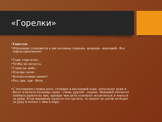 «Горелки» Горелки. Играющие становятся в две колонны (парами, впереди - водящий). Все хором произносят: Гори, гори ясно, Чтобы не погасло. Глянь на небо - Птички летят. Колокольчики звенят! Раз, два, три - беги. С последним словом дети, стоящие в последней паре, отпускают руки и бегут в начало колонны: один - слева, другой - справа. Водящий пытается поймать одного из них, прежде чем дети успевают встретиться и взяться за руки. Если водящему удается это сделать, то одного из детей он берет за руку и встает с ним в пару. 