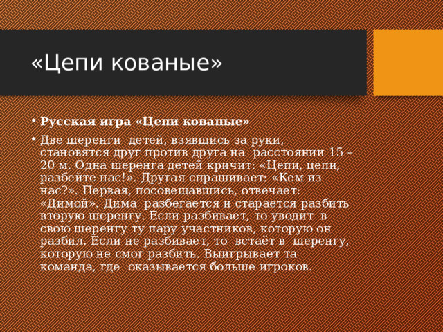 «Цепи кованые» Русская игра «Цепи кованые» Две шеренги  детей, взявшись за руки, становятся друг против друга на  расстоянии 15 – 20 м. Одна шеренга детей кричит: «Цепи, цепи, разбейте нас!». Другая спрашивает: «Кем из нас?». Первая, посовещавшись, отвечает: «Димой». Дима  разбегается и старается разбить  вторую шеренгу. Если разбивает, то уводит  в свою шеренгу ту пару участников, которую он разбил. Если не разбивает, то  встаёт в  шеренгу, которую не смог разбить. Выигрывает та команда, где  оказывается больше игроков. 