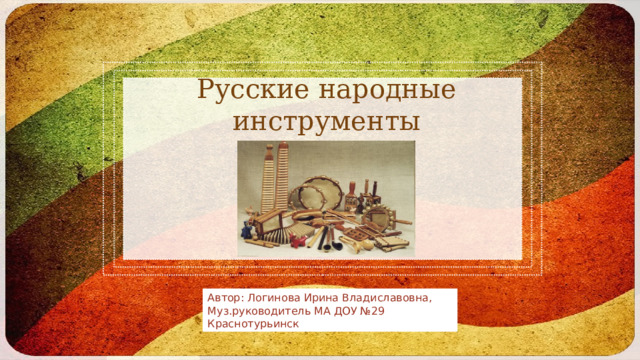 Русские народные инструменты Автор: Логинова Ирина Владиславовна, Муз.руководитель МА ДОУ №29 Краснотурьинск 