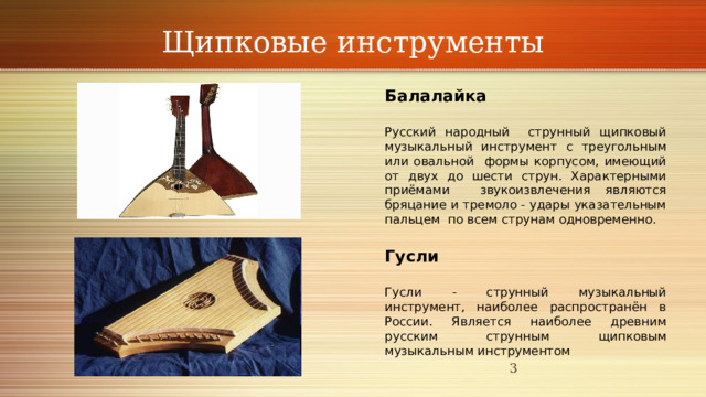 Щипковые инструменты Балалайка Русский народный струнный щипковый музыкальный инструмент с треугольным или овальной формы корпусом, имеющий от двух до шести струн. Характерными приёмами звукоизвлечения являются бряцание и тремоло - удары указательным пальцем по всем струнам одновременно. Гусли Гусли - струнный музыкальный инструмент, наиболее распространён в России. Является наиболее древним русским струнным щипковым музыкальным инструментом  