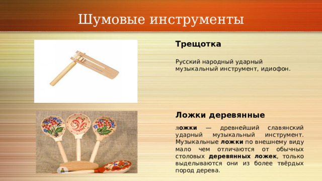 Шумовые инструменты Трещотка Русский народный ударный музыкальный инструмент, идиофон.     Ложки деревянные Л ожки — древнейший славянский ударный музыкальный инструмент. Музыкальные ложки по внешнему виду мало чем отличаются от обычных столовых деревянных ложек , только выделываются они из более твёрдых пород дерева. 