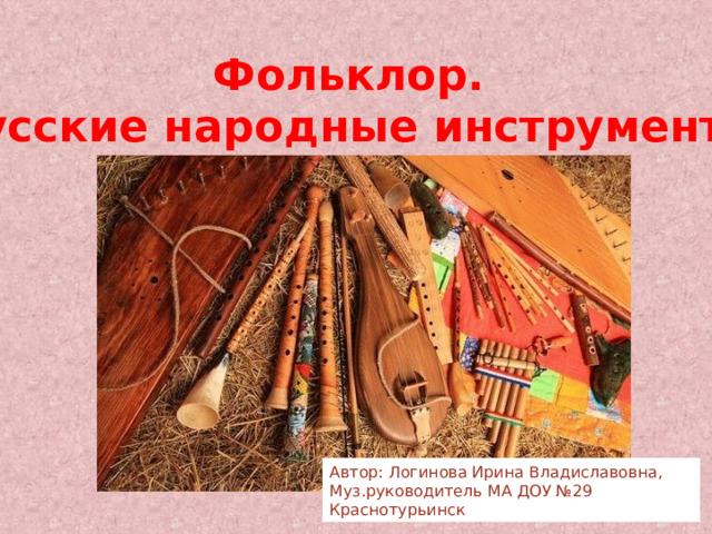 Фольклор. Русские народные инструменты Автор: Логинова Ирина Владиславовна, Муз.руководитель МА ДОУ №29 Краснотурьинск 
