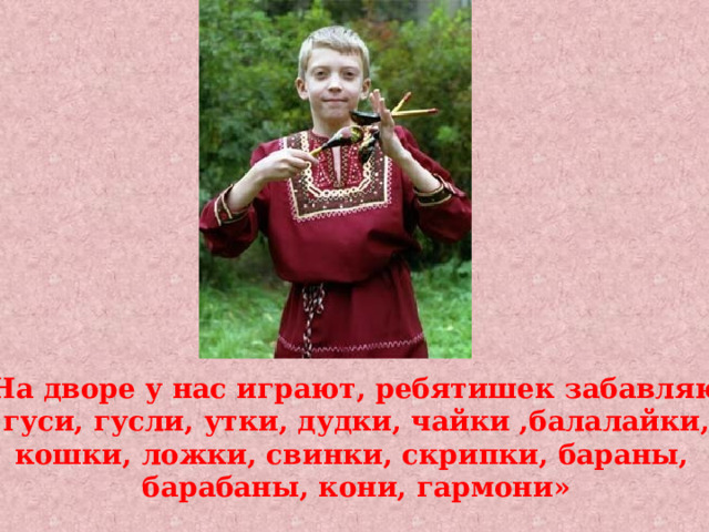 «На дворе у нас играют, ребятишек забавляют гуси, гусли, утки, дудки, чайки ,балалайки, кошки, ложки, свинки, скрипки, бараны, барабаны, кони, гармони» 